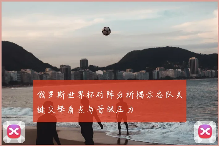俄罗斯世界杯对阵分析揭示各队关键交锋看点与晋级压力