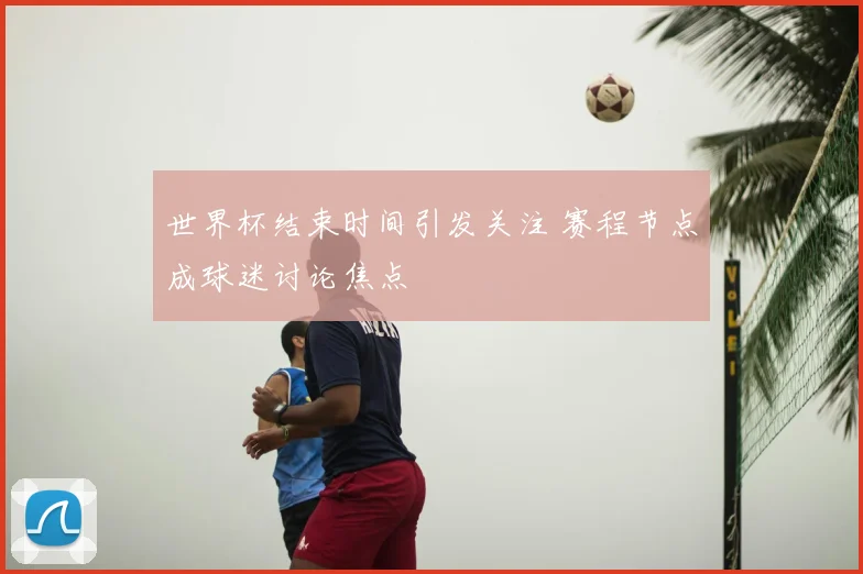 世界杯结束时间引发关注 赛程节点成球迷讨论焦点