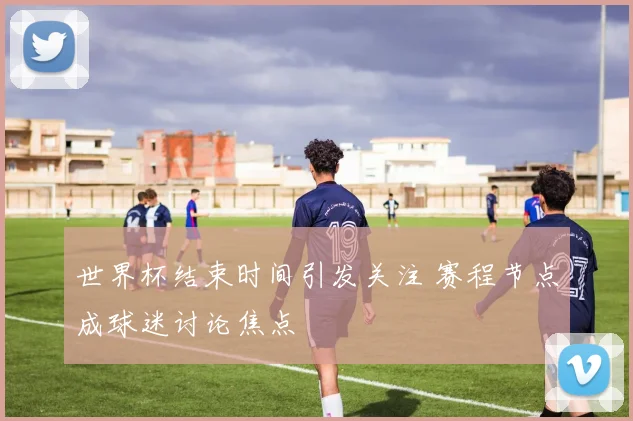 世界杯结束时间引发关注 赛程节点成球迷讨论焦点
