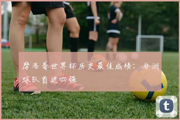 摩洛哥世界杯历史最佳成绩:非洲球队首进四强