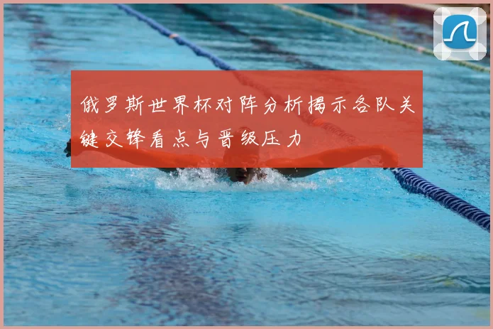 俄罗斯世界杯对阵分析揭示各队关键交锋看点与晋级压力