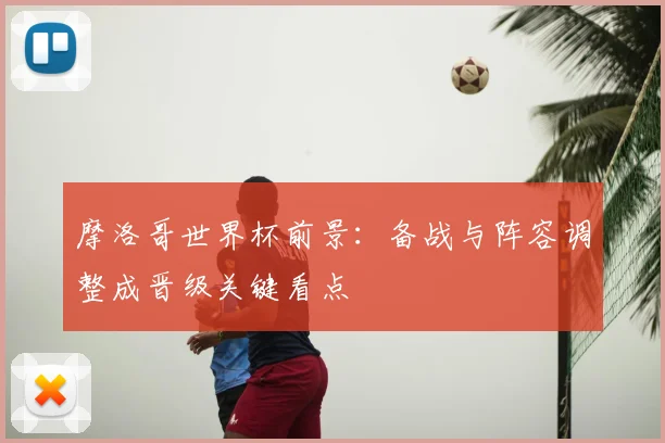 摩洛哥世界杯前景:备战与阵容调整成晋级关键看点
