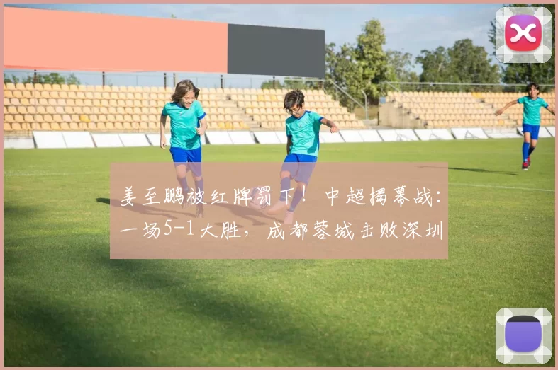 姜至鹏被红牌罚下！中超揭幕战：一场5-1大胜，成都蓉城击败深圳