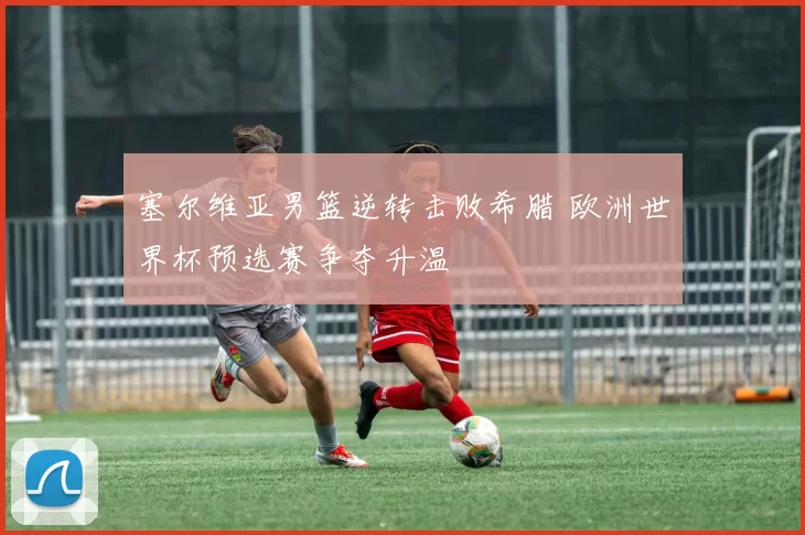 塞尔维亚男篮逆转击败希腊 欧洲世界杯预选赛争夺升温