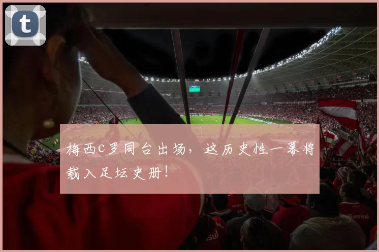 梅西c罗同台出场，这历史性一幕将载入足坛史册！