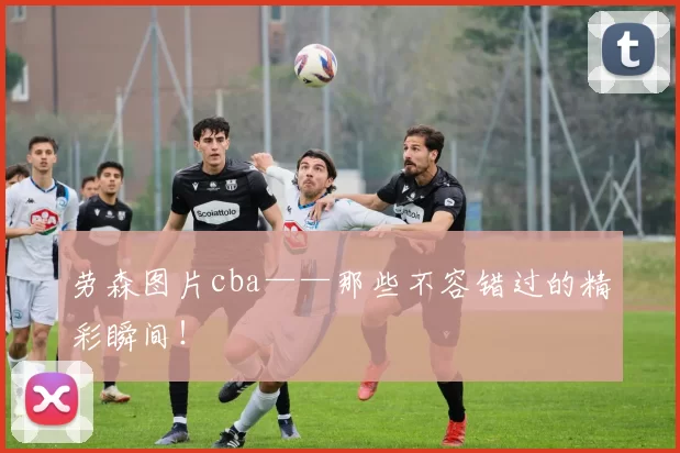 劳森图片cba——那些不容错过的精彩瞬间！