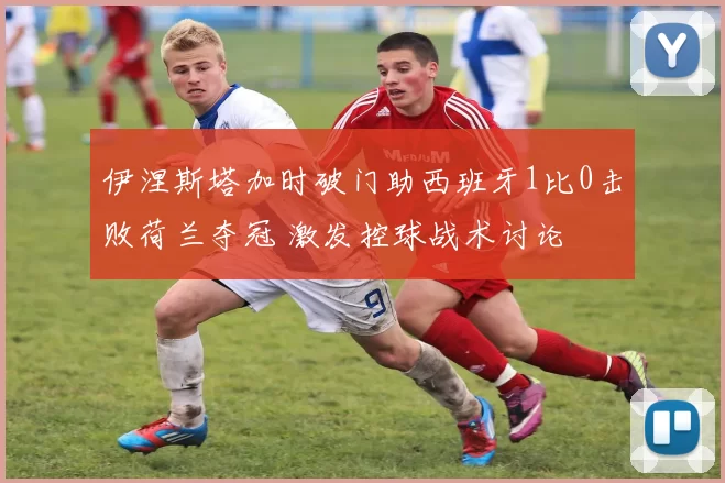 伊涅斯塔加时破门助西班牙1比0击败荷兰夺冠 激发控球战术讨论