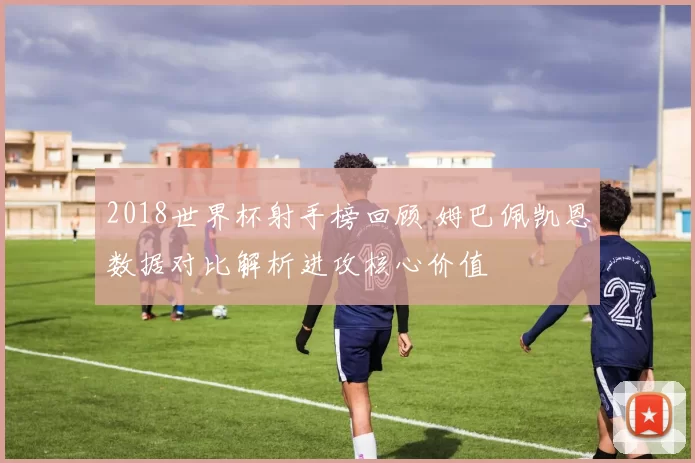 2018世界杯射手榜回顾 姆巴佩凯恩数据对比解析进攻核心价值