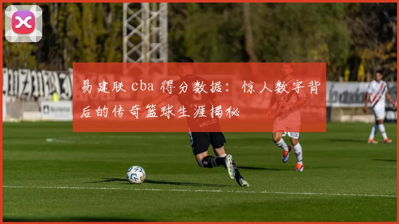 易建联 cba 得分数据：惊人数字背后的传奇篮球生涯揭秘